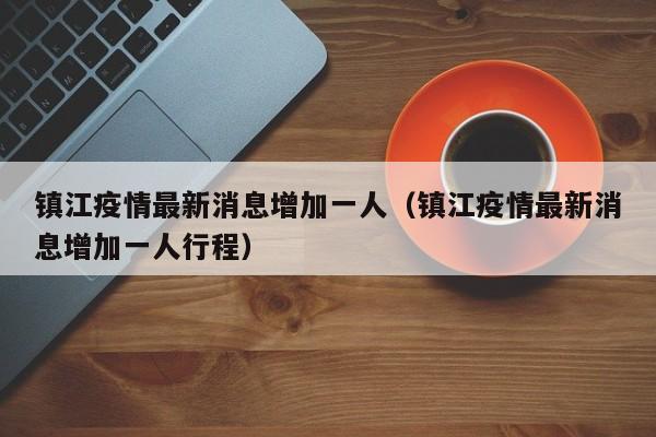 镇江疫情最新消息增加一人（镇江疫情最新消息增加一人行程）