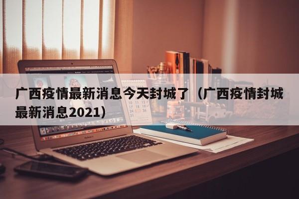 广西疫情最新消息今天封城了（广西疫情封城最新消息2021）