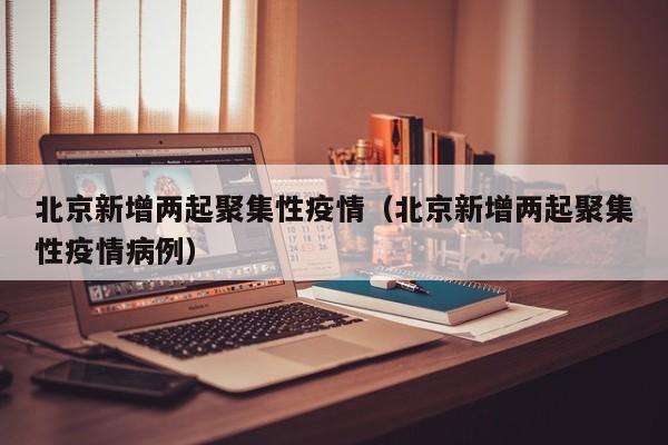 北京新增两起聚集性疫情（北京新增两起聚集性疫情病例）