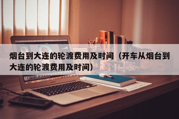 烟台到大连的轮渡费用及时间（开车从烟台到大连的轮渡费用及时间）