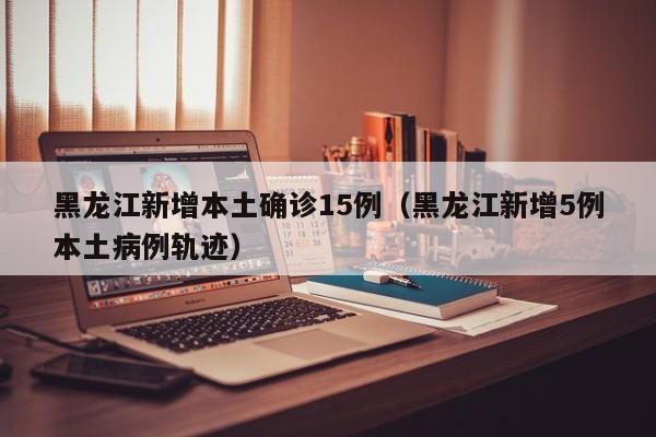 黑龙江新增本土确诊15例（黑龙江新增5例本土病例轨迹）