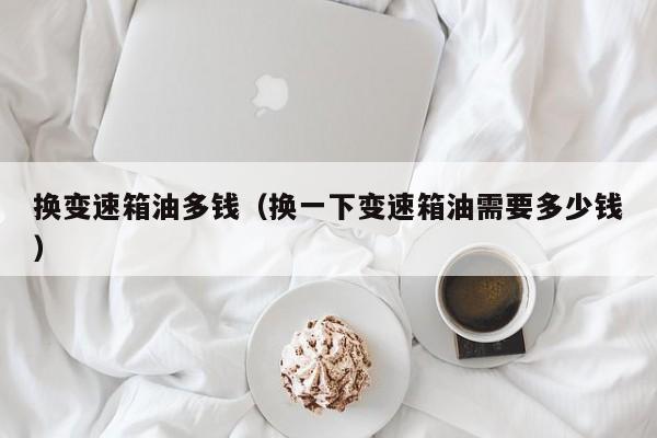 换变速箱油多钱（换一下变速箱油需要多少钱）