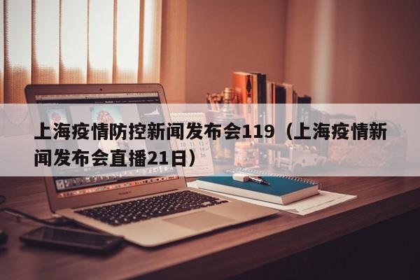 上海疫情防控新闻发布会119（上海疫情新闻发布会直播21日）