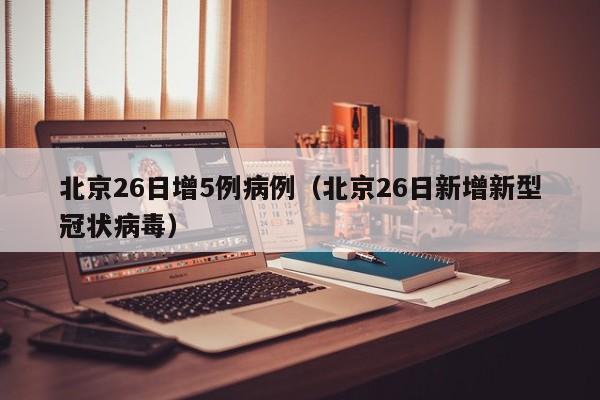 北京26日增5例病例（北京26日新增新型冠状病毒）
