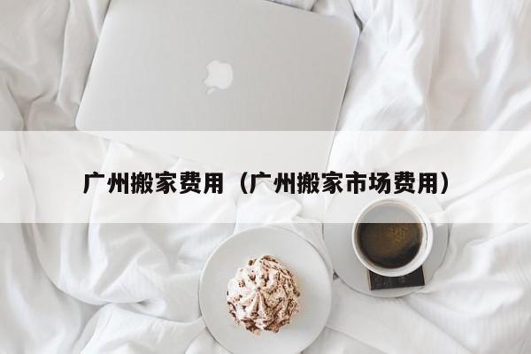 广州搬家费用（广州搬家市场费用）