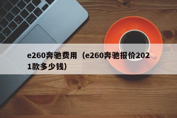 e260奔驰费用（e260奔驰报价2021款多少钱）