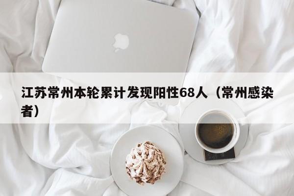 江苏常州本轮累计发现阳性68人（常州感染者）