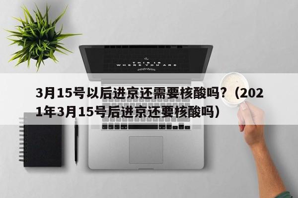 3月15号以后进京还需要核酸吗?（2021年3月15号后进京还要核酸吗）