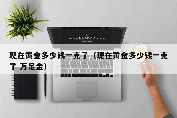 现在黄金多少钱一克了（现在黄金多少钱一克了 万足金）