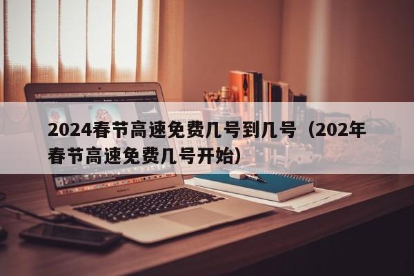 2024春节高速免费几号到几号（202年春节高速免费几号开始）