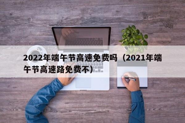 2022年端午节高速免费吗（2021年端午节高速路免费不）