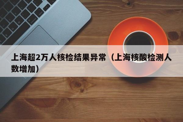 上海超2万人核检结果异常（上海核酸检测人数增加）