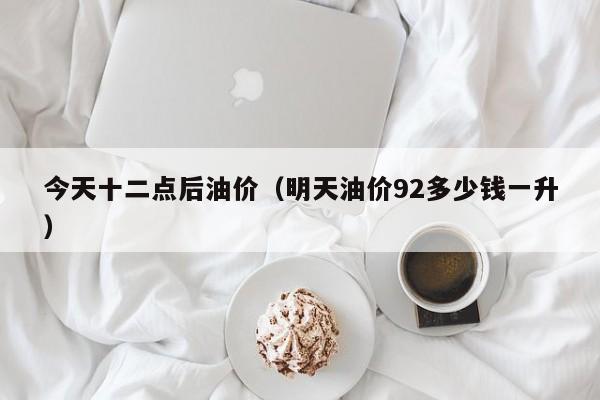 今天十二点后油价（明天油价92多少钱一升）