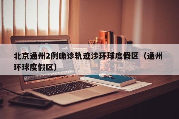 北京通州2例确诊轨迹涉环球度假区（通州 环球度假区）