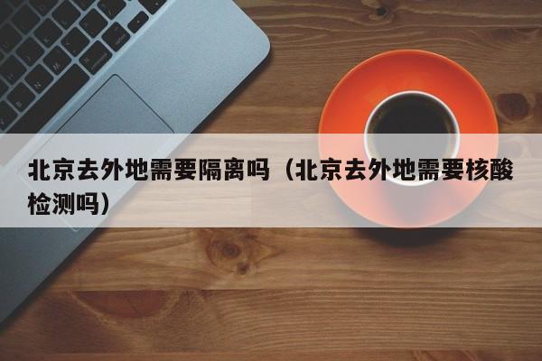 北京去外地需要隔离吗（北京去外地需要核酸检测吗）