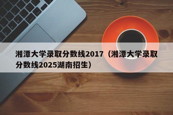 湘潭大学录取分数线2017（湘潭大学录取分数线2025湖南招生）