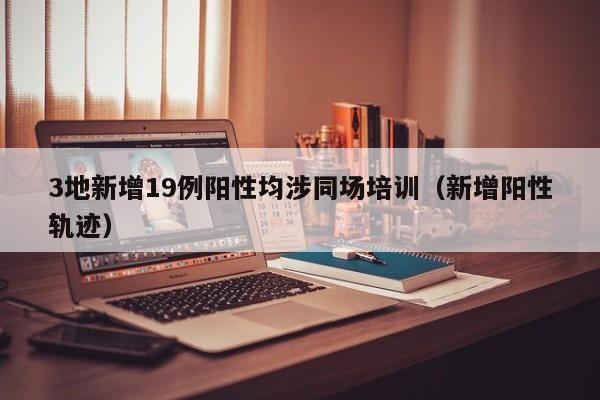 3地新增19例阳性均涉同场培训（新增阳性轨迹）