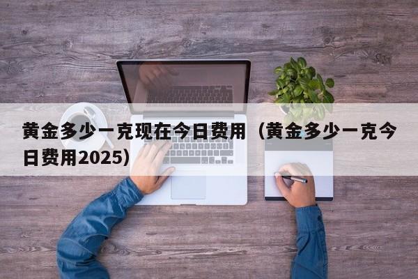 黄金多少一克现在今日费用（黄金多少一克今日费用2025）