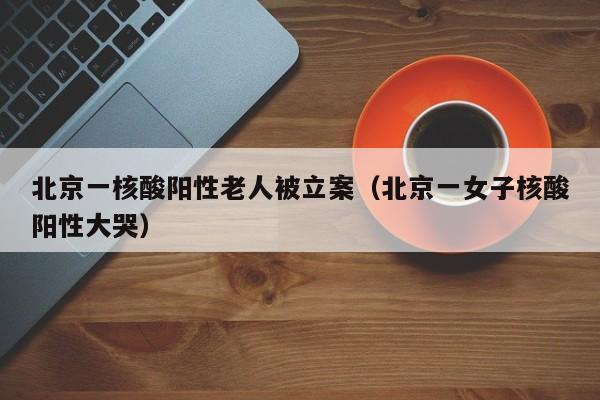 北京一核酸阳性老人被立案（北京一女子核酸阳性大哭）