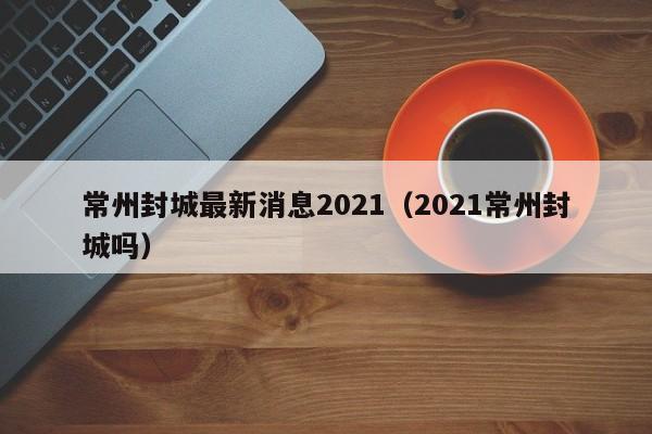 常州封城最新消息2021（2021常州封城吗）