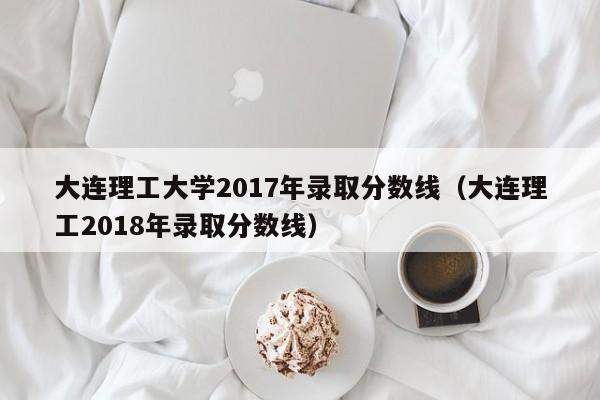 大连理工大学2017年录取分数线（大连理工2018年录取分数线）
