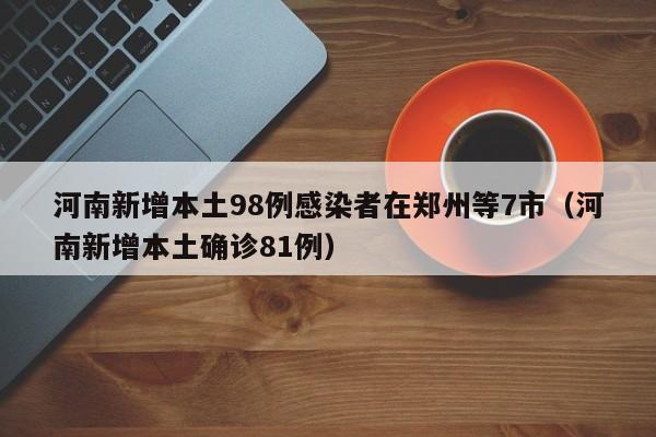 河南新增本土98例感染者在郑州等7市（河南新增本土确诊81例）
