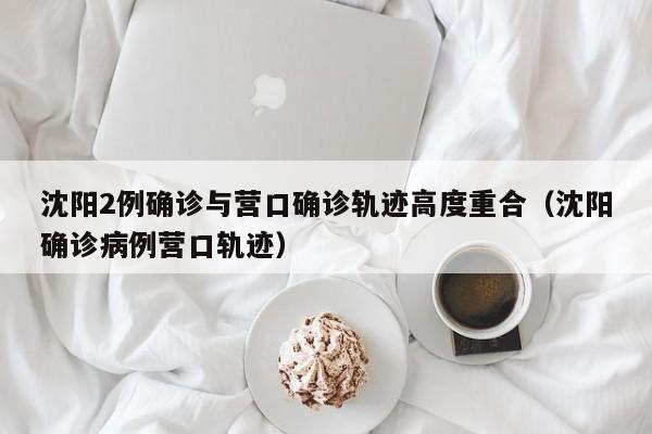 沈阳2例确诊与营口确诊轨迹高度重合（沈阳确诊病例营口轨迹）