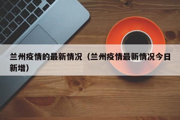 兰州疫情的最新情况（兰州疫情最新情况今日新增）