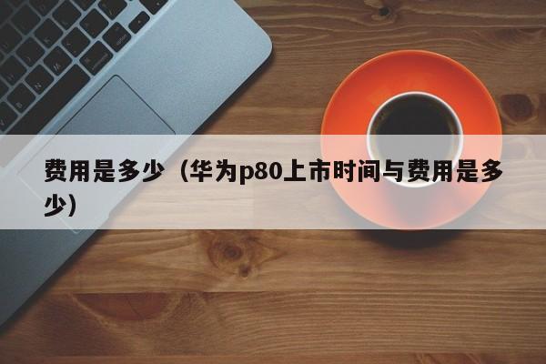 费用是多少（华为p80上市时间与费用是多少）