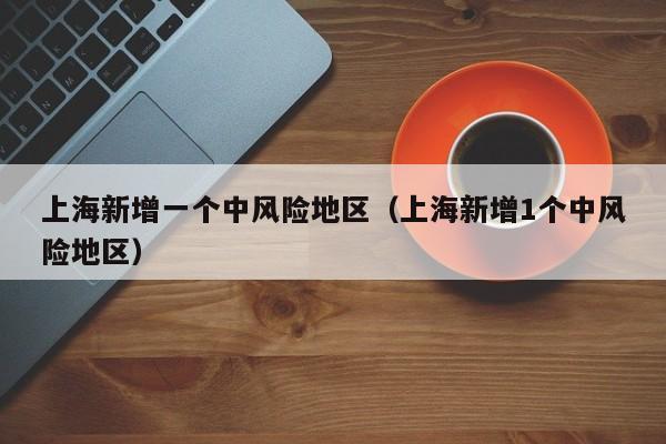 上海新增一个中风险地区（上海新增1个中风险地区）