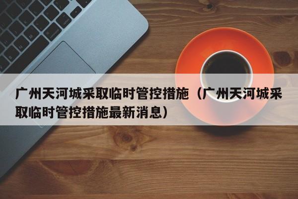 广州天河城采取临时管控措施（广州天河城采取临时管控措施最新消息）