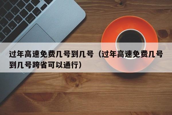 过年高速免费几号到几号（过年高速免费几号到几号跨省可以通行）