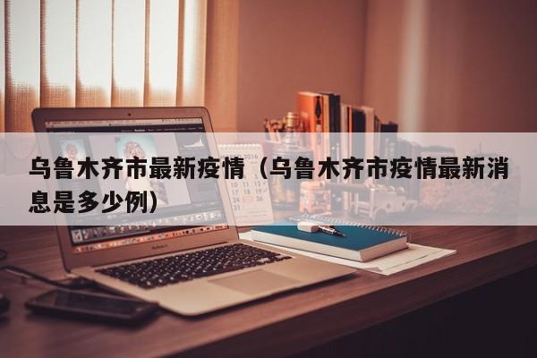乌鲁木齐市最新疫情（乌鲁木齐市疫情最新消息是多少例）
