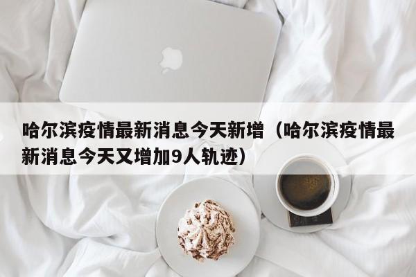 哈尔滨疫情最新消息今天新增（哈尔滨疫情最新消息今天又增加9人轨迹）