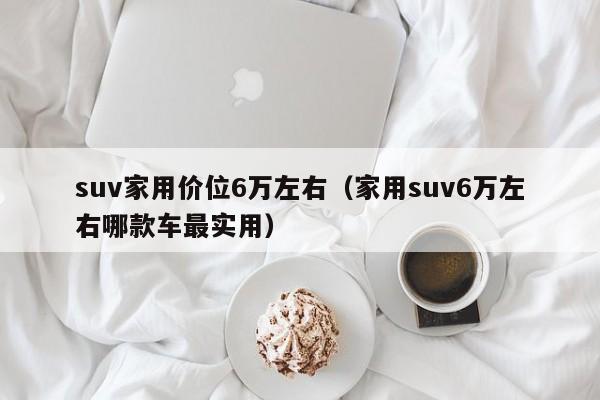 suv家用价位6万左右（家用suv6万左右哪款车最实用）
