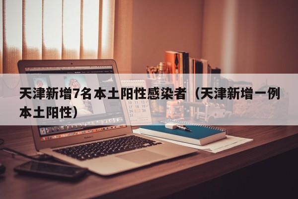 天津新增7名本土阳性感染者（天津新增一例本土阳性）