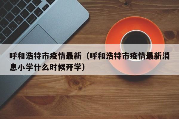 呼和浩特市疫情最新（呼和浩特市疫情最新消息小学什么时候开学）