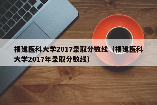 福建医科大学2017录取分数线（福建医科大学2017年录取分数线）