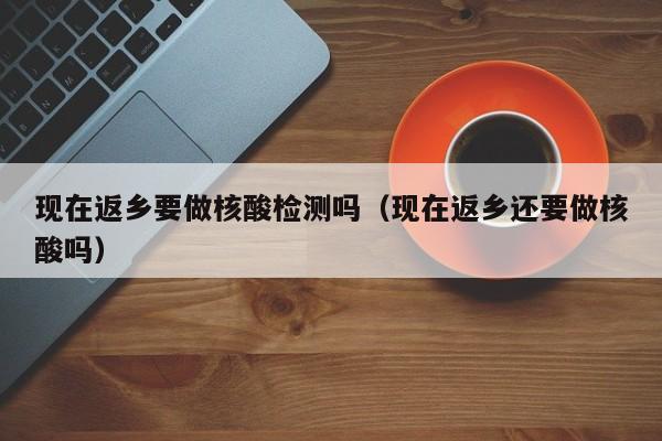 现在返乡要做核酸检测吗（现在返乡还要做核酸吗）
