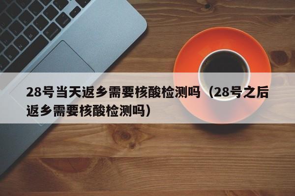 28号当天返乡需要核酸检测吗（28号之后返乡需要核酸检测吗）
