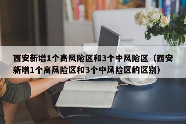 西安新增1个高风险区和3个中风险区（西安新增1个高风险区和3个中风险区的区别）