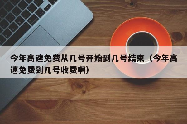 今年高速免费从几号开始到几号结束（今年高速免费到几号收费啊）