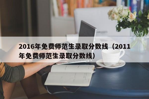 2016年免费师范生录取分数线（2011年免费师范生录取分数线）