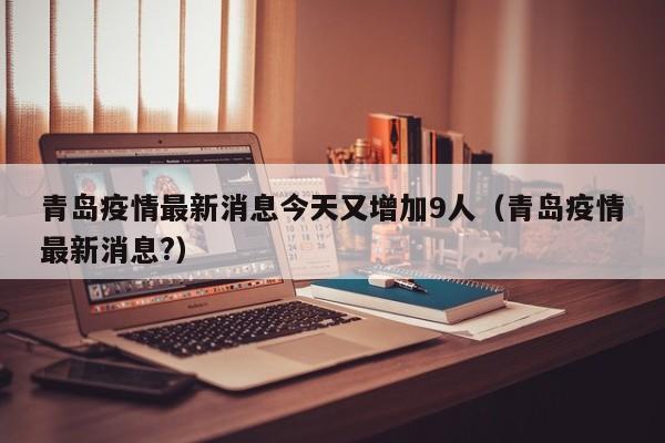 青岛疫情最新消息今天又增加9人（青岛疫情最新消息?）