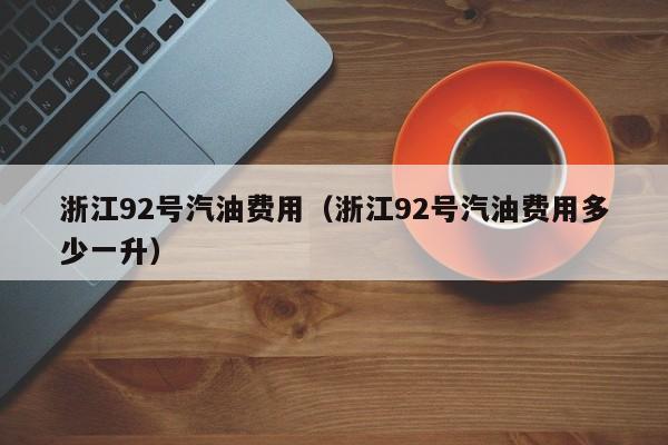 浙江92号汽油费用（浙江92号汽油费用多少一升）
