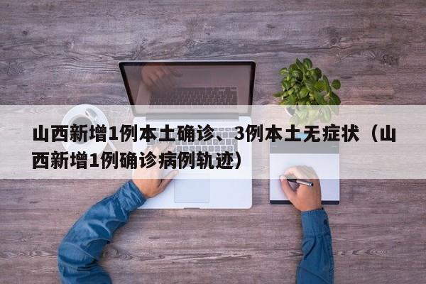 山西新增1例本土确诊、3例本土无症状（山西新增1例确诊病例轨迹）