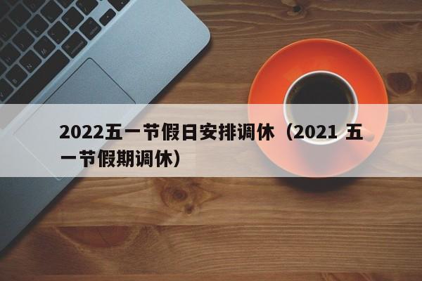 2022五一节假日安排调休（2021 五一节假期调休）