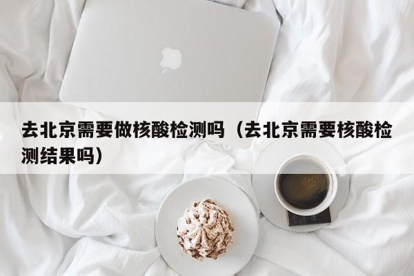 去北京需要做核酸检测吗（去北京需要核酸检测结果吗）