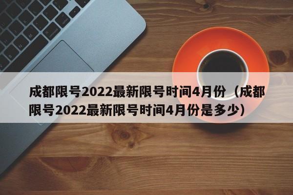 成都限号2022最新限号时间4月份（成都限号2022最新限号时间4月份是多少）