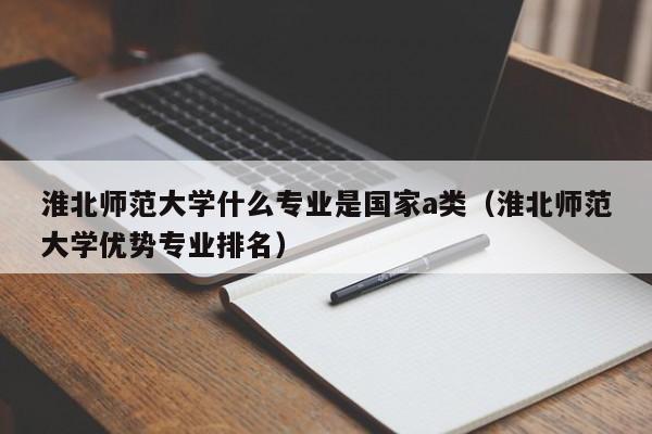 淮北师范大学什么专业是国家a类（淮北师范大学优势专业排名）